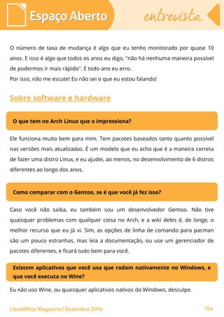 LibreOffice Magazine | Dezembro 2014 154
Espaço AbertoEspaço Aberto entrevistaentrevista
O número de taxa de mudança é algo que eu tenho monitorado por quase 10
anos. E isso é algo que todos os anos eu digo, "não há nenhuma maneira possível
de podermos ir mais rápido". E todo ano eu erro.
Por isso, não me escute! Eu não sei o que eu estou falando!
Sobre software e hardware
O que tem no Arch Linux que o impressiona?
Ele funciona muito bem para mim. Tem pacotes baseados tanto quanto possível
nas versões mais atualizadas. É um modelo que eu acho que é a maneira correta
de fazer uma distro Linux, e eu ajudei, ao menos, no desenvolvimento de 6 distros
diferentes ao longo dos anos.
Como comparar com o Gentoo, se é que você já fez isso?
Caso você não saiba, eu também sou um desenvolvedor Gentoo. Não tive
quaisquer problemas com qualquer coisa no Arch, e a wiki deles é, de longe, o
melhor recurso que eu já vi. Sim, as opções de linha de comando para pacman
são um pouco estranhas, mas leia a documentação, ou use um gerenciador de
pacotes diferentes, e ficará tudo bem para você.
Existem aplicativos que você usa que rodam nativamente no Windows, e
que você executa no Wine?
Eu não uso Wine, ou quaisquer aplicativos nativos do Windows, desculpe.
 