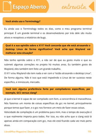 LibreOffice Magazine | Dezembro 2014 155
Espaço AbertoEspaço Aberto entrevistaentrevista
Você ainda usa o Terminology?
Eu ainda uso o Terminology todos os dias, como o meu programa terminal
principal. É um grande terminal e os desenvolvedores por trás dele são muito
ativos e receptivos a relatórios de bugs.
Qual é a sua opinião sobre o X11? Você concorda que ele está atrasando o
desktop Linux de forma significativa? Você acha que Wayland vai
melhorar esta situação?
Não tenho opinião sobre o X11, a não ser de que eu gosto muito e que eu
submeti algumas correções no projeto há muitos anos. Eu também gosto do
Wayland, eles também tem feito um grande trabalho.
O X11 e/ou Wayland não tem nada a ver com o “estão atrasando o desktop Linux”.
De forma alguma. Não é isso que está impedindo o Linux de ter sucesso neste
específico, e minúsculo, mercado.
Você tem alguma preferência forte por compiladores específicos, por
exemplo, GCC versus clang?
Já que o kernel é capaz de ser compilado com llvm, a concorrência é maravilhosa.
Nós fazemos um monte de coisas específicas do gcc no kernel, principalmente
porque temos que fazer, e o gcc nos fornece um meio de fazer essas coisas.
Velocidade de compilação é um problema para mim, mas o tempo de execução é
o que realmente importa para todos. Por isso, eu não acho que o clang está lá
apenas ainda em comparação com gcc, mas ele está ficando cada vez mais perto
disso.
 