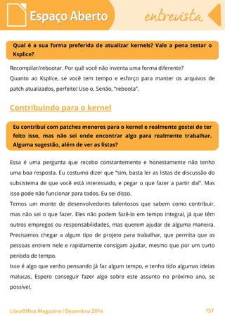 LibreOffice Magazine | Dezembro 2014 157
Espaço AbertoEspaço Aberto entrevistaentrevista
Qual é a sua forma preferida de atualizar kernels? Vale a pena testar o
Ksplice?
Recompilar/rebootar. Por quê você não inventa uma forma diferente?
Quanto ao Ksplice, se você tem tempo e esforço para manter os arquivos de
patch atualizados, perfeito! Use-o. Senão, “reboota”.
Contribuindo para o kernel
Eu contribuí com patches menores para o kernel e realmente gostei de ter
feito isso, mas não sei onde encontrar algo para realmente trabalhar.
Alguma sugestão, além de ver as listas?
Essa é uma pergunta que recebo constantemente e honestamente não tenho
uma boa resposta. Eu costumo dizer que “sim, basta ler as listas de discussão do
subsistema de que você está interessado, e pegar o que fazer a partir daí”. Mas
isso pode não funcionar para todos. Eu sei disso.
Temos um monte de desenvolvedores talentosos que sabem como contribuir,
mas não sei o que fazer. Eles não podem fazê-lo em tempo integral, já que têm
outros empregos ou responsabilidades, mas querem ajudar de alguma maneira.
Precisamos chegar a algum tipo de projeto para trabalhar, que permita que as
pessoas entrem nele e rapidamente consigam ajudar, mesmo que por um curto
período de tempo.
Isso é algo que venho pensando já faz algum tempo, e tenho tido algumas ideias
malucas. Espero conseguir fazer algo sobre este assunto no próximo ano, se
possível.
 
