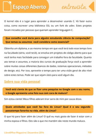 LibreOffice Magazine | Dezembro 2014 159
Espaço AbertoEspaço Aberto entrevistaentrevista
O kernel não é o lugar para aprender a desenvolver usando C. Vá fazer outra
coisa, como escrever uma biblioteca SSL ou um fork do udev. Estes projetos
foram iniciados por pessoas que queriam aprender linguagem C.
Que conselho você daria para alguém estudando ciência da computação?
Que temas ou assuntos você considera como essencial?
Obtenha um diploma, e ao mesmo tempo em que você terá todo esse tempo livre
na faculdade (sério, você terá!), se envolva em projetos de código aberto para que
você tenha mais facilidade para conseguir um trabalho fora da faculdade. Quanto
aos temas e assuntos, a maioria dos cursos de graduação força você a aprender
sobre muitas coisas diferentes (bancos de dados, sistemas operacionais, métodos
de design, etc). Por isso, aproveite o tempo para ter uma visão geral de alto nível
sobre estes temas. Pode ser que sejam úteis para você algum dia.
Sobre sua vida pessoal
Você está ciente de que se fizer uma pesquisa no Google com o seu nome,
o Google apresenta uma foto sua com cara de maluco?
Sim estou ciente! Meus filhos adoram tirar sarro de mim por causa disso.
Quais atividades que você faz fora do Linux? Qual é o seu segundo
passatempo favorito na vida, além do Linux?
O que há para fazer além do Linux? O quê eu mais gosto de fazer é estar com a
minha esposa e filhos. Eles são o que me mantém são neste mundo maluco.
 