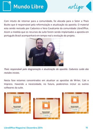 LibreOffice Magazine | Dezembro 2014 16
Mundo LibreMundo Libre artigoartigo
Thais responsável pela diagramação e atualização da apostila. Cadunico cuida das
revisões iniciais.
Com intuito de retornar para a comunidade, foi alocada para o Setor a Thais
Busko que é responsável pela reformulação e atualização da apostila. O material
esta sendo revisado por Cadunico e Vera Cavalcante da comunidade LibreOffice.
Assim a medida que os recursos da suíte forem sendo implantados a apostila em
português Brasil acompanhará em tempo real a evolução do projeto.
Nesta fase estamos concentrados em atualizar as apostilas de Writer, Calc e
Impress. Havendo a necessidade, no futuro, poderemos incluir os outros
softwares da suíte.
 