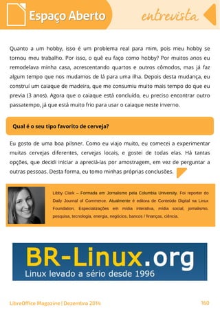 LibreOffice Magazine | Dezembro 2014 160
Espaço AbertoEspaço Aberto entrevistaentrevista
Quanto a um hobby, isso é um problema real para mim, pois meu hobby se
tornou meu trabalho. Por isso, o quê eu faço como hobby? Por muitos anos eu
remodelava minha casa, acrescentando quartos e outros cômodos, mas já faz
algum tempo que nos mudamos de lá para uma ilha. Depois desta mudança, eu
construí um caiaque de madeira, que me consumiu muito mais tempo do que eu
previa (3 anos). Agora que o caiaque está concluído, eu preciso encontrar outro
passatempo, já que está muito frio para usar o caiaque neste inverno.
Qual é o seu tipo favorito de cerveja?
Eu gosto de uma boa pilsner. Como eu viajo muito, eu comecei a experimentar
muitas cervejas diferentes, cervejas locais, e gostei de todas elas. Há tantas
opções, que decidi iniciar a apreciá-las por amostragem, em vez de perguntar a
outras pessoas. Desta forma, eu tomo minhas próprias conclusões.
Libby Clark – Formada em Jornalismo pela Columbia University. Foi reporter do
Daily Journal of Commerce. Atualmente é editora de Conteúdo Digital na Linux
Foundation. Especializações em mídia interativa, mídia social, jornalismo,
pesquisa, tecnologia, energia, negócios, bancos / finanças, ciência.
 