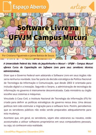 Dizer que o Governo Federal vem adotando o Software Livre em seus órgãos não
seria nenhuma novidade. Isso faz parte da decisão estratégica da Política Nacional
de Tecnologia da Informação e Comunicação, que desde 2003 é orientada para
inclusão digital e a inovação. Segundo o Serpro, a administração de tecnologia da
informação no governo é inteiramente descentralizada. Cada ministério ou órgão
escolhe seus sistemas e máquinas.
Vinculado à Casa Civil, o Instituto Nacional de Tecnologia da Informação (ITI) foi
criado para definir as políticas estratégicas do governo nessa área. Uma dessas
políticas tem sido estimular a migração para o software livre. Porém, percebemos
que os servidores públicos não estão sendo preparados adequadamente para
esta mudança.
Acontece que, em geral, os servidores, sejam eles veteranos ou novatos, estão
acostumados a utilizar softwares proprietários em seus computadores pessoais,
ou seja, só conhecem esta realidade.
A Universidade Federal dos Vales do Jequitinhonha e Mucuri – UFVJM – Campus MucuriA Universidade Federal dos Vales do Jequitinhonha e Mucuri – UFVJM – Campus Mucuri
oferece Curso de Capacitação em Software Livre para seus servidores técnicosoferece Curso de Capacitação em Software Livre para seus servidores técnicos
administrativos.administrativos.
Software Livre na
UFVJM Campus Mucuri
Software Livre na
UFVJM Campus Mucuri
Por Cristiano Figueiredo e Jaime Batista de Souza
Espaço AbertoEspaço Aberto artigoartigo
LibreOffice Magazine | Dezembro 2014 162
 