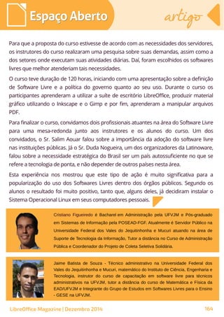 Para que a proposta do curso estivesse de acordo com as necessidades dos servidores,
os instrutores do curso realizaram uma pesquisa sobre suas demandas, assim como a
dos setores onde executam suas atividades diárias. Daí, foram escolhidos os softwares
livres que melhor atenderiam tais necessidades.
O curso teve duração de 120 horas, iniciando com uma apresentação sobre a definição
de Software Livre e a política do governo quanto ao seu uso. Durante o curso os
participantes aprenderam a utilizar a suíte de escritório LibreOffice, produzir material
gráfico utilizando o Inkscape e o Gimp e por fim, aprenderam a manipular arquivos
PDF.
Para finalizar o curso, convidamos dois profissionais atuantes na área do Software Livre
para uma mesa-redonda junto aos instrutores e os alunos do curso. Um dos
convidados, o Sr. Salim Aouar falou sobre a importância da adoção do software livre
nas instituições públicas. Já o Sr. Duda Nogueira, um dos organizadores da Latinoware,
falou sobre a necessidade estratégica do Brasil ser um país autossuficiente no que se
refere a tecnologia de ponta, e não depender de outros países nesta área.
Esta experiência nos mostrou que este tipo de ação é muito significativa para a
popularização do uso dos Softwares Livres dentro dos órgãos públicos. Segundo os
alunos o resultado foi muito positivo, tanto que, alguns deles, já decidiram instalar o
Sistema Operacional Linux em seus computadores pessoais.
Jaime Batista de Souza - Técnico administrativo na Universidade Federal dos
Vales do Jequitinhonha e Mucuri, matemático do Instituto de Ciência, Engenharia e
Tecnologia, instrutor do curso de capacitação em software livre para técnicos
administrativos na UFVJM, tutor a distância do curso de Matemática e Física da
EAD/UFVJM e Integrante do Grupo de Estudos em Softwares Livres para o Ensino
- GESE na UFVJM.
Cristiano Figueiredo é Bacharel em Administração pela UFVJM e Pós-graduado
em Sistemas de Informação pela POSEAD-FGF. Atualmente é Servidor Público na
Universidade Federal dos Vales do Jequitinhonha e Mucuri atuando na área de
Suporte de Tecnologia da Informação, Tutor a distância no Curso de Administração
Pública e Coordenador do Projeto de Coleta Seletiva Solidária.
Espaço AbertoEspaço Aberto artigoartigo
LibreOffice Magazine | Dezembro 2014 164
 