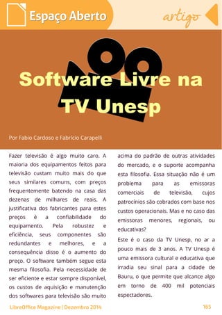 Fazer televisão é algo muito caro. A
maioria dos equipamentos feitos para
televisão custam muito mais do que
seus similares comuns, com preços
frequentemente batendo na casa das
dezenas de milhares de reais. A
justificativa dos fabricantes para estes
preços é a confiabilidade do
equipamento. Pela robustez e
eficiência, seus componentes são
redundantes e melhores, e a
consequência disso é o aumento do
preço. O software também segue esta
mesma filosofia. Pela necessidade de
ser eficiente e estar sempre disponível,
os custos de aquisição e manutenção
dos softwares para televisão são muito
acima do padrão de outras atividades
do mercado, e o suporte acompanha
esta filosofia. Essa situação não é um
problema para as emissoras
comerciais de televisão, cujos
patrocínios são cobrados com base nos
custos operacionais. Mas e no caso das
emissoras menores, regionais, ou
educativas?
Este é o caso da TV Unesp, no ar a
pouco mais de 3 anos. A TV Unesp é
uma emissora cultural e educativa que
irradia seu sinal para a cidade de
Bauru, o que permite que alcance algo
em torno de 400 mil potenciais
espectadores.
Espaço AbertoEspaço Aberto artigoartigo
LibreOffice Magazine | Dezembro 2014 165
Por Fabio Cardoso e Fabrício Carapelli
Software Livre na
TV Unesp
 