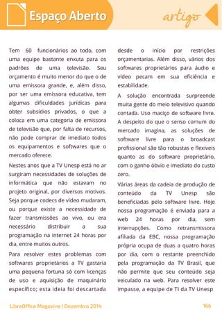 Tem 60 funcionários ao todo, com
uma equipe bastante enxuta para os
padrões de uma televisão. Seu
orçamento é muito menor do que o de
uma emissora grande, e, além disso,
por ser uma emissora educativa, tem
algumas dificuldades jurídicas para
obter subsídios privados, o que a
coloca em uma categoria de emissora
de televisão que, por falta de recursos,
não pode comprar de imediato todos
os equipamentos e softwares que o
mercado oferece.
Nestes anos que a TV Unesp está no ar
surgiram necessidades de soluções de
informática que não estavam no
projeto original, por diversos motivos.
Seja porque codecs de vídeo mudaram,
ou porque existe a necessidade de
fazer transmissões ao vivo, ou era
necessário distribuir a sua
programação na internet 24 horas por
dia, entre muitos outros.
Para resolver estes problemas com
softwares proprietários a TV gastaria
uma pequena fortuna só com licenças
de uso e aquisição de maquinário
específico; esta ideia foi descartada
desde o início por restrições
orçamentarias. Além disso, vários dos
softwares proprietários para áudio e
vídeo pecam em sua eficiência e
estabilidade.
A solução encontrada surpreende
muita gente do meio televisivo quando
contada. Uso maciço de software livre.
A despeito do que o senso comum do
mercado imagina, as soluções de
software livre para o broadcast
profissional são tão robustas e flexíveis
quanto as do software proprietário,
com o ganho óbvio e imediato do custo
zero.
Várias áreas da cadeia de produção de
conteúdo da TV Unesp são
beneficiadas pelo software livre. Hoje
nossa programação é enviada para a
web 24 horas por dia, sem
interrupções. Como retransmissora
afiliada da EBC, nossa programação
própria ocupa de duas a quatro horas
por dia, com o restante preenchido
pela programação da TV Brasil, que
não permite que seu conteúdo seja
veiculado na web. Para resolver este
impasse, a equipe de TI da TV Unesp
Espaço AbertoEspaço Aberto artigoartigo
LibreOffice Magazine | Dezembro 2014 166
 