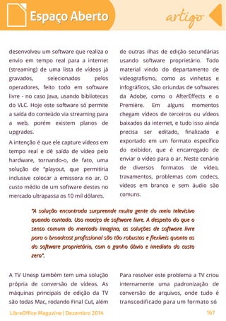 desenvolveu um software que realiza o
envio em tempo real para a internet
(streaming) de uma lista de vídeos já
gravados, selecionados pelos
operadores, feito todo em software
livre - no caso Java, usando bibliotecas
do VLC. Hoje este software só permite
a saída do conteúdo via streaming para
a web, porém existem planos de
upgrades.
A intenção é que ele capture vídeos em
tempo real e dê saída de vídeo pelo
hardware, tornando-o, de fato, uma
solução de “playout, que permitiria
inclusive colocar a emissora no ar. O
custo médio de um software destes no
mercado ultrapassa os 10 mil dólares.
de outras ilhas de edição secundárias
usando software proprietário. Todo
material vindo do departamento de
videografismo, como as vinhetas e
infográficos, são oriundas de softwares
da Adobe, como o AfterEffects e o
Première. Em alguns momentos
chegam vídeos de terceiros ou vídeos
baixados da internet, e tudo isso ainda
precisa ser editado, finalizado e
exportado em um formato específico
do exibidor, que é encarregado de
enviar o vídeo para o ar. Neste cenário
de diversos formatos de vídeo,
travamentos, problemas com codecs,
vídeos em branco e sem áudio são
comuns.
““A solução encontrada surpreende muita gente do meio televisivoA solução encontrada surpreende muita gente do meio televisivo
quando contada. Uso maciço de software livre. A despeito do que oquando contada. Uso maciço de software livre. A despeito do que o
senso comum do mercado imagina, as soluções de software livresenso comum do mercado imagina, as soluções de software livre
para o broadcast profissional são tão robustas e flexíveis quanto aspara o broadcast profissional são tão robustas e flexíveis quanto as
do software proprietário, com o ganho óbvio e imediato do custodo software proprietário, com o ganho óbvio e imediato do custo
zero”.zero”.
A TV Unesp também tem uma solução
própria de conversão de vídeos. As
máquinas principais de edição da TV
são todas Mac, rodando Final Cut, além
Para resolver este problema a TV criou
internamente uma padronização de
conversão de arquivos, onde tudo é
transcodificado para um formato só
Espaço AbertoEspaço Aberto artigoartigo
LibreOffice Magazine | Dezembro 2014 167
 