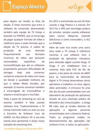 para depois ser levado as ilhas de
edição. É neste momento que entra o
software de conversão, desenvolvido
também pela equipe da TV Unesp e
baseado no FFMPEG, que se encarrega
de pegar qualquer formato de vídeo e
codificá-lo para o exato formato que a
edição de TV precisa. A cadeia de
produção de uma televisão
frequentemente usa formatos
incomuns de vídeo, que possuem
necessidades específicas de
transcodificação que até os softwares
proprietários possuem dificuldades de
entregar. Hoje este conversor
comprime arquivos de vídeo com taxas
de bitrate e qualidade melhores do
que o Adobe Media Encoder, por
exemplo. O mesmo conversor também
é encarregado de transcodificar o
arquivo e enviá-lo para o YouTube.
Toda a parte de streaming ao vivo de
eventos também é feita usando
software livre. Tradicionalmente a TV
Unesp transmite todos os anos ao vivo
o Encontro de Software Livre da
UNESP, em Ilha Solteira- SP, e usa este
evento para apresentar e testar novas
soluções de streaming livre.
Em 2012 a transmissão ao vivo foi feita
usando o Ogg Theora e o Icecast, Em
2013 foi o VP8 com tecnologia própria
de servidor, sempre usando softwares
open source. Máquinas rodando
GNU/Linux e como transcoders, o VLC
e o FFMPEG.
Além de tudo isso existe uma outra
área onde a TV Unesp é referência
nacional, e usa software livre: a
produção de aplicativos interativos
para televisão digital usando Ginga. O
Ginga é um middleware livre e
nacional, feito pela PUC do Rio de
Janeiro, e faz parte da norma da ABNT
para as transmissões de televisão
digital. A TV Unesp desenvolveu vários
aplicativos e trabalhos na área, alguns
deles premiados. A emissora foi uma
das dez do país contempladas com um
laboratório de produção de aplicativos
através de uma chamada pública do
Ministério das Comunicações - o Ginga
BR Labs, que já rendeu dezenas de
aplicações e algumas parcerias
encaminhadas com o Governo Federal.
Todos os programas usados no
desenvolvimento das aplicações são
software livre, e todas as aplicações
Espaço AbertoEspaço Aberto artigoartigo
LibreOffice Magazine | Dezembro 2014 168
 