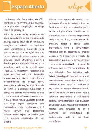 resultantes são licenciadas via GPL.
Também foi na TV Unesp que realizou-
se a primeira compilação do Ginga
para o Raspberry Pi.
Além de todas estas iniciativas de
apoio ao software livre, o mesmo ainda
alcança outras áreas da TV Unesp. As
estações de trabalho da emissora
usam LibreOffice; o player de vídeo
padrão em todas as estações é o VLC;
os servidores de armazenamento de
arquivos rodam GNU/Linux e usam o
Samba para compartilhamento e os
servidores web e de e-mail usam
FreeBSD. É importante ressaltar que
estas escolhas não são baseadas
apenas na ausência de custo. Com a
disponibilidade do código fonte,
alterações e adequações são fáceis de
se fazer, e encontrar problemas e
corrigi-los é muito mais simples do que
quando se usa softwares proprietários.
A sua própria natureza aberta permite
que bugs sejam corrigidos pela
comunidade mais rapidamente, e é
muito comum que problemas
momentâneos sejam resolvidos com
uma simples atualização de um
binário.
Não se trata apenas de resolver um
problema. O uso do software livre na
TV Unesp ultrapassa o simples ponto
de ser solução. Como também é um
laboratório com o objetivo de produzir
pesquisas na área, é um dever da
emissora testar e dividir estas
experiências com a comunidade.
Alinhada com os objetivos da própria
Unesp, a TV Unesp tem a missão de
demonstrar que é perfeitamente viável
– e até recomendável – o uso do
software livre dentro do ambiente de
uma televisão. Essa iniciativa pode
deixar como legado para o futuro uma
televisão mais democrática e livre, com
diminuição dos custos e consequente
expansão do acesso, democratizando
um pouco mais um meio onde hoje o
software proprietário e estrangeiro
domina completamente. São escassas
as soluções nacionais para broadcast, e
montar uma emissora de TV é
sinônimo de importação de
praticamente toda a sua base
tecnológica.
Espaço AbertoEspaço Aberto artigoartigo
LibreOffice Magazine | Dezembro 2014 169
 