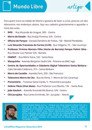 LibreOffice Magazine | Dezembro 2014 17
Mundo LibreMundo Libre artigoartigo
Para quem mora na cidade de Niterói e gostaria de fazer o curso, procure um dos
telecentros nos endereços abaixo, faça seu cadastro gratuitamente e aguardar o
inicio das aulas.
• NPD - Rua Visconde do Uruguai, 300 - Centro
• Morro do Estado - Rua Araújo Pimenta, S/N - Centro
• Oficina do Parque - Estrada Demétrio de Freitas, 150 - Maceió Pendotiba
• Luiz Eduardo Travassos do Carmo (CLIN) - Rua Indígena, 72 - São Lourenço
• Professor Firmino Marsico Filho (Horto do Barreto) Parque Palmir Silva -
Rua Doutor Luiz Palmier S/N - Barreto
• FAMNIT - Rua Mário Viana, 532 - Santa Rosa
• Macquinho - Avenida Benjamin Sodré S/N - Próximo ao MAC Ingá
• Centro de Oportunidades e Cidadania Digital Telecentro Santa Bárbara -
Cabo Geraldo Calderaro, 313 – Santa Bárbara
• Morro do Cavalão - Avenida Paris, 250 - São Francisco
• Telecentro Morro do Céu - Rua da Horta, 1- Morro do Céu Caramujo
• Preventório - Travessa Santa Canda, 5 - Preventório Jurujuba
• Helena Tibau (Viva Idoso) - Rua Professor Luiz Otacílio, 145 - Santa Rosa
• João Goulart - Avenida Visconde Rio Branco, S/N - Centro
• CEU Jurujuba - Rua Carlos Ermilindo, 34 – Jurujuba - Niterói
Carlos Eduardo Mattos da Cruz - Designer que utiliza somente software livre em a
mais de 10 anos. Membro dos grupos SLRJ, LINUERJ, DibianRJ. Criador e
coordenador do GNUGRAF. Protagonista da séria que ensina edição de video com
software livre o CECID Cena Aberta (http://cecid.org.br/?page_id=31). Migrou
várias instituições para software livre na área de computação gráfica, tais como
Rio Info, UNESP Ilha Solteira e IMPA. Criador das capas da revista Espirito Livre
desde a 8ª edição. Consultor em software livre da Subsecretaria de Ciência e
Tecnologia de Niterói.
 