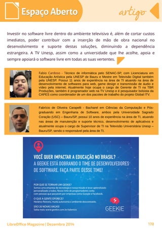 Investir no software livre dentro do ambiente televisivo é, além de cortar custos
imediatos, poder contribuir com a inserção de mão de obra nacional no
desenvolvimento e suporte destas soluções, diminuindo a dependência
estrangeira. A TV Unesp, assim como a universidade que lhe acolhe, apoia e
sempre apoiará o software livre em todas as suas vertentes.
Fabio Cardoso - Técnico de informática pelo SENAC-SP, com Licenciatura em
Educação Artística pela UNESP de Bauru e Mestre em Televisão Digital também
pela UNESP. Possui 11 anos de experiência na área de TI atuando na área de
desenvolvimento de softwares para web, game design e transmissão de áudio e
vídeo pela internet. Atualmente hoje ocupa o cargo de Gerente de TI na TBR
Produções, também é programador web na TV Unesp e é pesquisador bolsista da
CAPES como coordenador de um dos pacotes de trabalho do projeto Global ITV.
Fabrício de Oliveira Carapelli - Bacharel em Ciências da Computação e Pós-
graduando em Engenharia de Software, ambos pela Universidade Sagrado
Coração (USC) – Bauru/SP, possui 10 anos de experiência na área de TI, atuando
nas áreas de manutenção e suporte técnico, desenvolvimento de aplicativos e
atualmente ocupa o cargo de Supervisor de TI na Televisão Universitária Unesp –
Bauru/SP, sendo o responsável pela área de TI.
Espaço AbertoEspaço Aberto artigoartigo
LibreOffice Magazine | Dezembro 2014 170
 