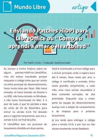 LibreOffice Magazine | Dezembro 2014 19
Eu escrevi a minha história sobre ter
alguns patches HiDPI no LibreOffice,
mas ela estava inacabada, porque
enquanto o código tinha que ser aceito
na trilha principal de desenvolvimento,
havia muita coisa por fazer. Não havia
enviado, só havia testado no Gnome e
no KDE, não havia testado no Windows,
e não havia funcionado no Mac. E o
pior de tudo, é que foi perdida a data
de corte de 20 de Dezembro para
entrar na versão 4.2.0. Foi deixado
para o seguinte lançamento, que era a
versão 4.3.0, no final de Julho.
O LibreOffice tem um processo de
lançamento dividido em duas partes.
Por Keith Curtis | Tradução: David Jourdain
Mundo LibreMundo Libre
Você é incentivado a enviar código para
a árvore principal, onde a espera dura
até 6 meses. Duas vezes por ano, o
código é ramificado e enviado. Entre
esses grandes lançamentos, a cada
mês, uma nova versão secundária é
feita contendo correções de alta
prioridade. Enquanto isso, a maior
parte da equipe de desenvolvimento
avança com a adição de características
e de limpeza para o próximo
lançamento.
Já era tarde para entregar o código
para a versão 4.2.0, e por isso eu não
estava recebendo muito feedback.
artigoartigo
Enviando Patches HiDPI paraEnviando Patches HiDPI para
LibreOffice ou “Como euLibreOffice ou “Como eu
aprendi a amar o Heartbleed”aprendi a amar o Heartbleed”
Enviando Patches HiDPI paraEnviando Patches HiDPI para
LibreOffice ou “Como euLibreOffice ou “Como eu
aprendi a amar o Heartbleed”aprendi a amar o Heartbleed”
 