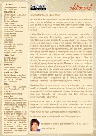 EDITORES
Eliane Domingos de Sousa
Vera Cavalcante
REDATORES
Carlos Eduardo M. da Cruz
Cristiano Figueiredo
Denis Katko
Douglas Vigliazzi
Edina Arouca
Emerson Luiz F. Borges
Jaime Batista de Souza
Javier Obregón
Jocemar do Nascimento
Jônios Máximo
Juliano Ramos
Keith Curtis
Leif Lohdal
Libby Clark
Marcos Oliveira da Silva
Marcos Teixeira
Mauro Duarte
Raul Pacheco da Silva
Ronaldo Ramos Júnior
TRADUÇÃO
Daniel Rodriguez
David Jourdain
Olivier Hallot
REVISÃO
Olnei Augusto Araujo
Vera Cavalcante
DIAGRAMAÇÃO
Carlos Eduardo M. da Cruz
Eliane Domingos de Sousa
Raul Pacheco da Silva
Vera Cavalcante
CAPA
Leandro Ferra - (Quadro-
chave Produções Livres)
CONTATO
revista@libreoffice.org
REDAÇÃO
redacao@libreoffice.org
A revista LibreOffice Magazine
é desenvolvida somente com
ferramentas livres. Programas
usados: LibreOffice Draw,
Inkscape e Gimp.
O conteúdo assinado e as
imagens que o integram, são
de inteira responsabilidade de
seus respectivos autores. Não
representam necessariamente
a opinião da LibreOffice
Magazine e de seus
responsáveis. Todos os
direitos sobre as imagens são
reservados a seus respectivos
proprietários.
Amamos febrilmente o LibreOffice!
Por uma série de motivos, esse ano, teve sua relevância, para o bem ou
para o mal, no público e no privado, para alguns de alguma forma e
para os demais de outra maneira. Mas estamos caminhando sempre,
unidos, ou não. Caminhamos buscando nossas soluções e nossa
direção.
A LibreOffice Magazine, termina esse ano com a certeza que ajudou a
divulgar essa suíte de escritório, produzida com muito esforço
voluntário, por muitas pessoas de todos os lugares do mundo. Para
quem não sabe, nossa revista é um projeto internacional da The
Document Foundation que é a mantenedora da suíte de escritórios
LibreOffice. E se alguém, de alguma maneira, acha que a The Document
Foundation não está fazendo o melhor pelo LibreOffice, tenha a certeza
que, há milhares de pessoas em muitos países, trabalhando
voluntariamente para o sucesso desse projeto. Que a febre de
atualizações, que para alguns pode parecer “sei la o que”, é sim um
trabalho de perseguição a excelência. Mas como nunca, em qualquer
área de atuação, se chega efetivamente ao excelente, sem que ele no
próximo segundo já não o seja, continuamos febrilmente buscando
melhorias contínuas, e dividindo essas melhorias com todos. Para quem
percebe e, também, para os que não! Vale destacar que no ano de 2014
o LibreOffice teve o lançamento de 15 versões, que trouxeram
correções, melhorias e novas implementações no software.
Mas isso é feito por uma imensa maioria de voluntários, que o fazem
pondo a disposição do aplicativo, seu tempo, sua máquina e seus
pensamentos. E é uma parcela muito pequena de pessoas que ganham
para isso, bancadas por empresas, que tem interesse no
desenvolvimento do LibreOffice.
Gostaríamos de oferecer a todos mais uma edição da LibreOffice
Magazine, com muita dedicação de uma comunidade, que “ama de
paixão” poder colaborar com o LibreOffice. Nesse e nos próximos anos.
Que a paixão pelo que fazemos seja eterna, enquanto dure.
Desejamos a todos um Feliz Natal e um Próspero Ano Novo.
Agradecemos a todos que colaboraram com essa edição.
Vera Cavalcante
editorialeditorial
 