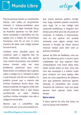 LibreOffice Magazine | Dezembro 2014 20
Mundo LibreMundo Libre artigoartigo
Poucas pessoas testam as compilações
diárias, com todos os lançamentos
mensais e release-candidates para
testar. Um cara legal chamado Darcy
da Austrália apareceu no “QA alias”.
Havia compilado o LibreOffice em seu
laptop com o Fedora 20. Eu verifiquei
funcionou, mas foi só isso. A única
maneira de obter esse código testado
foi tirá-lo de lá.
Também tinha decidido parar de
colaborar após o segundo lote. Eu
tinha melhorado muitas das partes
mais visíveis do produto, mas também
estava criando cada vez mais
problemas potenciais para mim.
Desenvolver um software não é apenas
sobre o código em si. Também é sobre
o quê está por trás do seu trabalho. Eu
poderia provar que a maioria das
minhas mudanças foram boas, mas
estava mudando em lugares onde nem
sempre entendia bem o que estava
acontecendo ao redor. Poderia
justificar minhas correções, mas não o
código em torno dele.
Mesmo que o LibreOffice seja
construído por uma comunidade em
que outras pessoas podem corrigir
seus bugs, também podem encontrar
seus bugs. Se o seu código está
causando problemas, e ninguém tem
tempo para olhar para ele, ele pode ser
revertido. O trabalho é interessante,
mas eu era apenas um usuário
motivado com algum tempo livre
durante o feriado de Natal. Queria
reservar tempo para lidar com as
queixas inevitáveis.
Apesar da falta de feedback, uma vez
que faz diferença para o visual e para
usabilidade, por que esperar? Mais
computadores com estas belas telas
estão saindo todos os dias. Uma tela
com alta resolução é a melhor razão
para comprar um novo laptop. Não
deve ser uma experiência de software
livre que podemos desfrutar apenas
olhando. O LibreOffice tem muitas
maneiras de melhorar, mas isso pode
parecer bom apenas neste meio
tempo.
Barra LateralBarra Lateral
A barra lateral foi uma das áreas na
qual eu quase não trabalhei.
 