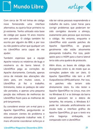 LibreOffice Magazine | Dezembro 2014 21
Mundo LibreMundo Libre artigoartigo
Com cerca de 70 mil linhas de código
novo fornecendo uma interface
alternativa, eu queria focar primeiro na
já existente. Tenho utilizado esta base
de código por quase 10 anos mesmo
sem perceber. O código também foi
escrito por alguém da IBM, e por isso
eu não poderia achar que qualquer um
no LibreOffice seria capaz de me
ajudar.
Também esperava que a equipe
Apache notaria os relatórios de bugs e
resolveria os da barra lateral. O
LibreOffice pega as correções do
Apache diariamente. Contudo, apenas
cerca de metade das alterações são
úteis pois, em muitos casos, o
LibreOffice já fez o trabalho.
Entretanto, todos os pedaços de valor
são portados, e apenas uma pequena
porção das milhares de melhorias do
LibreOffice ficam para as melhorias de
pré-lançamento.
Eu considerei enviar um e-mal para o
Apache OpenOffice, perguntando se
eles estavam cientes do problema e
estavam planejando trabalhar nele. É
mais eficiente coordenar esforços e
não ter várias pessoas reaprendendo o
trabalho do outro. Levei horas para
corrigir problemas que poderiam ter
sido corrigidos durante o almoço,
exatamente pela pessoa que escreveu
o código. No entanto, enquanto o
LibreOffice está usando patches do
Apache OpenOffice, os grupos
geralmente não estão ativamente
planejando trabalho. Por isso, pedir
apoio para o HiDPI para a barra lateral
teria sido uma quebra de protocolo.
Além disso, as bases de código são
divergentes entre si, de modo que as
correções podem não ser úteis. O
Apache OpenOffice não tem a API
OutputDevice::DPIScaleFactor. Por isso,
os patches não teriam sido
diretamente úteis. Eu não testei o
Apache OpenOffice no Linux, mas sim
no Windows 8.1 e os bitmaps da barra
lateral pareciam ter o dobro de
tamanho. No entanto, o Windows 8.1
pode ter colocado artificialmente em
escala toda a interface gráfica do
Apache OpenOffice, já que o texto era
uma bagunça embaçada, se
comparado com o LibreOffice:
 