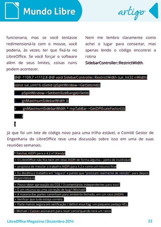LibreOffice Magazine | Dezembro 2014 23
Mundo LibreMundo Libre artigoartigo
funcionaria, mas se você tentasse
redimensioná-la com o mouse, você
poderia, às vezes, ter que fixá-la no
LibreOffice. Se você forçar o software
além de seus limites, coisas ruins
podem acontecer.
Nem me lembro claramente como
achei o lugar para consertar, mas
apenas lendo o código encontrei a
rotina
SidebarController::RestrictWidthSidebarController::RestrictWidth.
Já que foi um lote de código novo para uma trilha estável, o Comitê Gestor de
Engenharia do LibreOffice teve uma discussão sobre isso em uma de suas
reuniões semanais.
 