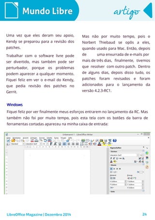 LibreOffice Magazine | Dezembro 2014 24
Mundo LibreMundo Libre artigoartigo
Uma vez que eles deram seu apoio,
Kendy se preparou para a revisão dos
patches.
Trabalhar com o software livre pode
ser divertido, mas também pode ser
perturbador, porque os problemas
podem aparecer a qualquer momento.
Fiquei feliz em ver o e-mail do Kendy,
que pedia revisão dos patches no
Gerrit.
Mas não por muito tempo, pois o
Norbert Thiebaud se opôs a eles,
quando usado para Mac. Então, depois
de uma enxurrada de e-mails por
mais de três dias, finalmente, tivemos
que resolver com outro patch. Dentro
de alguns dias, depois disso tudo, os
patches foram revisados e foram
adicionados para o lançamento da
versão 4.2.3-RC1.
WindowsWindows
Fiquei feliz por ver finalmente meus esforços entrarem no lançamento da RC. Mas
também não foi por muito tempo, pois esta tela com os botões da barra de
ferramentas cortadas apareceu na minha caixa de entrada:
 