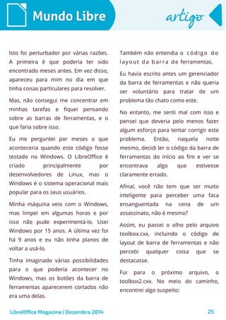 LibreOffice Magazine | Dezembro 2014 25
Mundo LibreMundo Libre artigoartigo
Isto foi perturbador por várias razões.
A primeira é que poderia ter sido
encontrado meses antes. Em vez disso,
apareceu para mim no dia em que
tinha coisas particulares para resolver.
Mas, não consegui me concentrar em
minhas tarefas e fiquei pensando
sobre as barras de ferramentas, e o
que faria sobre isso.
Eu me perguntei por meses o que
aconteceria quando este código fosse
testado no Windows. O LibreOffice é
criado principalmente por
desenvolvedores de Linux, mas o
Windows é o sistema operacional mais
popular para os seus usuários.
Minha máquina veio com o Windows,
mas limpei em algumas horas e por
isso não pude experimentá-lo. Usei
Windows por 15 anos. A última vez foi
há 9 anos e eu não tinha planos de
voltar a usá-lo.
Tinha imaginado várias possibilidades
para o que poderia acontecer no
Windows, mas os botões da barra de
ferramentas aparecerem cortados não
era uma delas.
Também não entendia o código do
layout da barra de ferramentas.
Eu havia escrito antes um gerenciador
da barra de ferramentas e não queria
ser voluntário para tratar de um
problema tão chato como este.
No entanto, me senti mal com isso e
pensei que deveria pelo menos fazer
algum esforço para tentar corrigir este
problema. Então, naquela noite
mesmo, decidi ler o código da barra de
ferramentas do início ao fim e ver se
encontrava algo que estivesse
claramente errado.
Afinal, você não tem que ser muito
inteligente para perceber uma faca
ensanguentada na cena de um
assassinato, não é mesmo?
Assim, eu passei o olho pelo arquivo
toolbox.cxx, incluindo o código de
layout de barra de ferramentas e não
percebi qualquer coisa que se
destacasse.
Fui para o próximo arquivo, o
toolbox2.cxx. No meio do caminho,
encontrei algo suspeito:
 