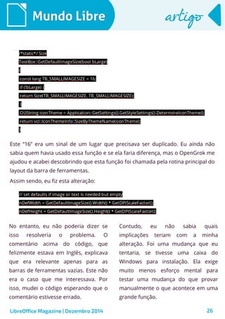 LibreOffice Magazine | Dezembro 2014 26
Mundo LibreMundo Libre artigoartigo
Este “16” era um sinal de um lugar que precisava ser duplicado. Eu ainda não
sabia quem havia usado essa função e se ela faria diferença, mas o OpenGrok me
ajudou e acabei descobrindo que esta função foi chamada pela rotina principal do
layout da barra de ferramentas.
Assim sendo, eu fiz esta alteração:
No entanto, eu não poderia dizer se
isso resolveria o problema. O
comentário acima do código, que
felizmente estava em Inglês, explicava
que era relevante apenas para as
barras de ferramentas vazias. Este não
era o caso que me interessava. Por
isso, mudei o código esperando que o
comentário estivesse errado.
Contudo, eu não sabia quais
implicações teriam com a minha
alteração. Foi uma mudança que eu
tentaria, se tivesse uma caixa do
Windows para instalação. Ela exige
muito menos esforço mental para
testar uma mudança do que provar
manualmente o que acontece em uma
grande função.
 