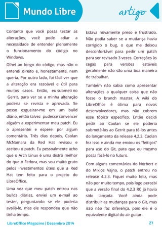 LibreOffice Magazine | Dezembro 2014 27
Mundo LibreMundo Libre artigoartigo
Contanto que você possa testar as
alterações, você pode adiar a
necessidade de entender plenamente
o funcionamento do código no
Windows.
Olhei ao longo do código, mas não o
entendi direito e, honestamente, nem
queria. Por outro lado, foi fácil ver que
a alteração era razoável e útil para
muitos casos. Então, eu submeti no
Gerrit, para ver se a minha alteração
poderia se revista e aprovada. Se
posso esgueirar-me em um build
diário, então talvez pudesse convencer
alguém a experimentar meu patch. Eu
o apresentei e esperei por algum
comentário. Três dias depois, Caolan
McNamara da Red Hat revisou e
aceitou o patch. Eu pessoalmente acho
que o Arch Linux é uma distro melhor
do que o Fedora, mas sou muito grato
pelos investimentos úteis que a Red
Hat tem feito para o projeto do
LibreOffice.
Uma vez que meu patch entrou nas
builds diárias, enviei um e-mail ao
tester, perguntando se ele poderia
avaliá-lo, mas ele respondeu que não
tinha tempo.
Estava novamente preso e frustrado.
Não podia saber se a mudança havia
corrigido o bug, o que me deixou
desconfortável para pedir um patch
para ser revisado 3 vezes. Correções às
cegas para versões estáveis
geralmente não são uma boa maneira
de trabalhar.
Também não sabia como apresentar
alterações a qualquer coisa que não
fosse o branch master. A wiki do
LibreOffice é ótima para novos
desenvolvedores, mas não cobrem
esse tópico específico. Então decidi
pedir ao Caolan se ele poderia
submetê-los ao Gerrit para tê-los antes
do lançamento da release 4.2.3. Caolan
fez isso e ainda me enviou os “feitiços”
para uso do Git, para que eu mesmo
possa fazê-lo no futuro.
Com alguns comentários do Norbert e
do Miklos Vajna, o patch entrou no
release 4.2.3. Fiquei muito feliz, mas
não por muito tempo, pois logo percebi
que a versão final do 4.2.3 RC já havia
sido lançada. Você ainda pode
distribuir as mudanças para o Git, mas
isso não faz diferença, pois ele é o
equivalente digital do air guitar.
 