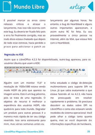 LibreOffice Magazine | Dezembro 2014 28
Mundo LibreMundo Libre artigoartigo
É possível marcar os erros como
releases críticos e atrasar o
lançamento, mas isso não ocorreu com
este bug. Eu deveria ter ficado feliz pois
o erro foi finalmente corrigido, mas ao
invés disso estava chateado que depois
de todo esse estresse, havia perdido o
prazo para adicionar o patch ao
lançamento por algumas horas. No
entanto, o bug do Heartbleed e alguns
outros importantes apareceram, e
assim outra RC foi feita. Eu sou
provavelmente a única pessoa na
Internet, além da NSA, que estava feliz
com o Heartbleed.
Regressão no KDERegressão no KDE
Assim que o LibreOffice 4.2.3 foi disponibilizado, outro bug apareceu, para os
usuários Ubuntu que usam o KDE:
Alguém com um monitor 15,6” e
resolução de 1920x1080 estava vendo
modo HiDPI do jeito que aparece na
imagem acima. Este é um bug péssimo,
pois se trata de uma regressão. O
objetivo do recurso é melhorar a
experiência dos usuários HiDPI, não
quebrá-lo para todo mundo. Degradar
um produto para outras pessoas é a
maneira mais rápida de ter seu código
revertido. Isso seria estressante para
mim, mas várias semanas antes eu
tinha estudado o código de detecção
multimonitores para suporte DPI no
Linux. Já que sabia exatamente o que
estava fazendo ali na 4.2.3, não havia
me preocupado em resolver
rapidamente o problema. Só precisava
descobrir os dados sobre DPI no
LibreOffice e como eles estavam sendo
recebidos do sistema operacional. Você
pode olhar o código tanto quanto
queira, mas se você depende de
informações específicas de hardware,
 