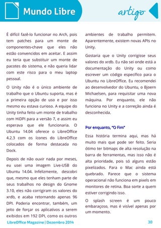 LibreOffice Magazine | Dezembro 2014 30
Mundo LibreMundo Libre artigoartigo
É difícil fazê-lo funcionar no Arch, pois
tem patches para um monte de
componentes-chave que eles não
estão convencidos em aceitar. E assim
eu teria que substituir um monte de
pacotes do sistema, e não queria lidar
com este risco para o meu laptop
pessoal.
O Unity não é o único ambiente de
trabalho que o Ubuntu suporta, mas é
a primeira opção de uso e por isso
mesmo eu estava curioso. A equipe do
Unity tinha feito um monte de trabalho
com HiDPI para a versão 7, e assim eu
esperava que ele funcionaria. O
Ubuntu 14.04 oferece o LibreOffice
4.2.3 com os ícones do LibreOffice
colocados de forma destacada no
Dock.
Depois de não ouvir nada por meses,
eu usei uma imagem Live-USB do
Ubuntu 14.04. Infelizmente, descobri
que, mesmo que eles tenham parte de
seus trabalhos no design do Gnome
3.10, eles não corrigiram os valores do
xrdb, e acaba retornando apenas 96
DPI. Poderia encontrar, também, um
jeito de forçar os aplicativos a serem
exibidos em 192 DPI, como os outros
ambientes de trabalho permitem.
Aparentemente, existem novas APIs no
Unity.
Gostaria que o Unity corrigisse seus
valores do xrdb. Eu não sei onde está a
documentação do Unity ou como
escrever um código específico para o
Ubuntu no LibreOffice. Eu recomendei
ao desenvolvedor do Ubuntu, o Bjoern
Michaelsen, para requisitar uma nova
máquina. Por enquanto, ele não
funciona no Unity e a correção ainda é
desconhecida.
Por enquanto, “O Fim”Por enquanto, “O Fim”
Essa história termina aqui, mas há
muito mais que pode ser feito. Seria
ótimo ter bitmaps de alta resolução na
barra de ferramentas, mas isso não é
alta prioridade, pois só alguns estão
pixelizados. Para o Mac ainda está
quebrado. Parece que o sistema
operacional não funciona em pixels em
monitores de retina. Boa sorte a quem
estiver corrigindo isso.
O splash screen é um pouco
embaraçoso, mas é visível apenas por
um momento.
 