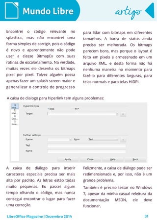 LibreOffice Magazine | Dezembro 2014 31
Mundo LibreMundo Libre artigoartigo
Encontrei o código relevante no
splashx.c, mas não encontrei uma
forma simples de corrigir, pois o código
é novo e aparentemente não pode
usar a classe BitmapEx com suas
rotinas de escalonamento. Na verdade,
muitas vezes ele desenha os bitmaps
pixel por pixel. Talvez alguém possa
apenas fazer um splash screen maior e
generalizar o controle de progresso
para lidar com bitmaps em diferentes
tamanhos. A barra de status ainda
precisa ser melhorada. Os bitmaps
parecem bons, mas porque o layout é
feito em pixels e armazenado em um
arquivo XML, e desta forma não há
nenhuma maneira no momento para
fazê-lo para diferentes larguras, para
telas normais e para telas HiDPI.
A caixa de dialogo para hiperlink tem alguns problemas:
A caixa de diálogo para inserir
caracteres especiais precisa ser mais
alta por padrão. As letras estão todas
muito pequenas. Eu passei algum
tempo olhando o código, mas nunca
consegui encontrar o lugar para fazer
uma correção.
Felizmente, a caixa de diálogo pode ser
redimensionada e, por isso, não é um
grande problema.
Também é preciso testar no Windows
7, apesar da minha casual releitura da
documentação MSDN, ele deve
funcionar.
 
