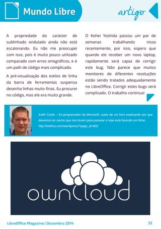 LibreOffice Magazine | Dezembro 2014 32
Mundo LibreMundo Libre artigoartigo
A propriedade do carácter de
sublinhado ondulado ainda não está
escalonando. Eu não me preocupei
com isso, pois é muito pouco utilizado
comparado com erros ortográficos, e é
um path de código mais complicado.
A pré-visualização dos estilos de linha
da barra de ferramentas suspensa
desenha linhas muito finas. Eu procurei
no código, mas ele era muito grande.
O Kohei Yoshida passou um par de
semanas trabalhando nisso
recentemente, por isso, espero que
quando ele receber um novo laptop,
rapidamente será capaz de corrigir
este bug. Não parece que muitos
monitores de diferentes resoluções
estão sendo tratados adequadamente
no LibreOffice. Corrigir estes bugs será
complicado. O trabalho continua!
Keith Curtis – Ex-programador da Microsoft, autor de um livro explicando por que
devemos ter carros que nos levam para passear e hoje está fazendo um filme.
http://keithcu.com/wordpress/?page_id=802
 