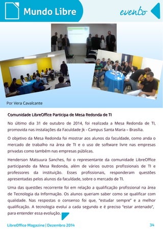 LibreOffice Magazine | Dezembro 2014 34
Comunidade LibreOffice Participa de Mesa Redonda de TIComunidade LibreOffice Participa de Mesa Redonda de TI
No último dia 31 de outubro de 2014, foi realizada a Mesa Redonda de TI,
promovida nas instalações da Faculdade Jk - Campus Santa Maria – Brasília.
O objetivo da Mesa Redonda foi mostrar aos alunos da faculdade, como anda o
mercado de trabalho na área de TI e o uso de software livre nas empresas
privadas como também nas empresas públicas.
Henderson Matsuura Sanches, foi o representante da comunidade LibreOffice
participando da Mesa Redonda, além de vários outros profissionais de TI e
professores da instituição. Esses profissionais, responderam questões
apresentadas pelos alunos da faculdade, sobre o mercado de TI.
Uma das questões recorrente foi em relação a qualificação profissional na área
de Tecnologia da Informação. Os alunos queriam saber como se qualificar com
qualidade. Nas respostas o consenso foi que, “estudar sempre” e a melhor
qualificação. A tecnologia evolui a cada segundo e é preciso “estar antenado”,
para entender essa evolução.
Por Vera Cavalcante
Mundo LibreMundo Libre eventoevento
 