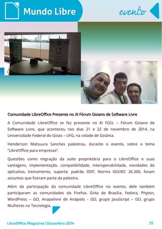 LibreOffice Magazine | Dezembro 2014 35
Comunidade LibreOffice Presente no XI Fórum Goiano de Software LivreComunidade LibreOffice Presente no XI Fórum Goiano de Software Livre
A Comunidade LibreOffice se fez presente no XI FGSL – Fórum Goiano de
Software Livre, que aconteceu nos dias 21 e 22 de novembro de 2014, na
Universidade Federal do Goias – UFG, na cidade de Goiânia.
Henderson Matsuura Sanches palestrou, durante o evento, sobre o tema
“LibreOffice para empresas”.
Questões como migração da suíte proprietária para o LibreOffice e suas
vantagens, implementação, compatibilidade, interoperabilidade, novidades do
aplicativo, treinamento, suporte, padrão ODF, Norma ISO/IEC 26.300, foram
assuntos que fizeram parte da palestra.
Além da participação da comunidade LibreOffice no evento, dele também
participaram as comunidades do Firefox, Grita de Brasília, Fedora, Phyton,
WordPress – GO, Anapolivre de Anápolis - GO, grupo JavaScript – GO, grupo
Mulheres na Tecnologia.
Mundo LibreMundo Libre eventoevento
 