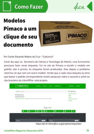 Como FazerComo Fazer
LibreOffice Magazine | Dezembro 2014 39
dicadica
Modelos
Pimaco a um
clique de seu
documento
Por Carlos Eduardo Mattos da Cruz - “Cadunico”
Certo dia aqui na Secretaria de Ciência e Tecnologia de Niterói, uma funcionária
precisava fazer umas etiquetas. Fui no site da Pimaco e escolhi o modelo em
padrão .doc e pronto. As etiquetas foram produzidas. Dias depois o problema
retornou só que com um outro modelo. Vendo que a cada nova etiqueta eu teria
que baixar o padrão correspondente resolvi pesquisar sobre o assunto e achei no
site brasileiro do LibreOffice este projeto.
https://pt-br.libreoffice.org/projetos/etiquetas/
 