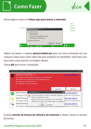 Como FazerComo Fazer dicadica
LibreOffice Magazine | Dezembro 2014 40
Depois de baixar o arquivo pimaco-labels.oxt para um local conhecido em sua
máquina clique duas vezes sobre ele para instalá-lo no LibreOffice. Você verá uma
tela como a que aparece na imagem abaixo.
Clique OK para iniciar a instalação.
Nessa página clique em Clique aqui para baixar a extensão.
A janela Acordo de licença de software da extensão é aberta. Aceite os termos
da licença.
 