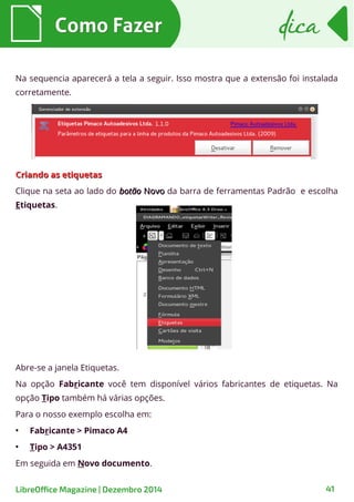 Como FazerComo Fazer dicadica
LibreOffice Magazine | Dezembro 2014 41
Na sequencia aparecerá a tela a seguir. Isso mostra que a extensão foi instalada
corretamente.
CCriando as etiquetasriando as etiquetas
Clique na seta ao lado do botãobotão NovoNovo da barra de ferramentas Padrão e escolha
Etiquetas.
Abre-se a janela Etiquetas.
Na opção Fabricante você tem disponível vários fabricantes de etiquetas. Na
opção Tipo também há várias opções.
Para o nosso exemplo escolha em:
●
Fabricante > Pimaco A4
●
Tipo > A4351
Em seguida em Novo documento.
 