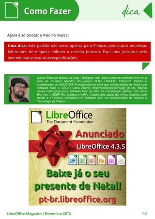 Como FazerComo Fazer dicadica
LibreOffice Magazine | Dezembro 2014 43
Carlos Eduardo Mattos da Cruz - Designer que utiliza somente software livre em a
mais de 10 anos. Membro dos grupos SLRJ, LINUERJ, DibianRJ. Criador e
coordenador do GNUGRAF. Protagonista da séria que ensina edição de video com
software livre o CECID Cena Aberta (http://cecid.org.br/?page_id=31). Migrou
várias instituições para software livre na área de computação gráfica, tais como
Rio Info, UNESP Ilha Solteira e IMPA. Criador das capas da revista Espirito Livre
desde a 8ª edição. Consultor em software livre da Subsecretaria de Ciência e
Tecnologia de Niterói.
Agora é só colocar a mão na massa!
Uma dica:Uma dica: este padrão não serve apenas para Pimaco, pois outras empresaseste padrão não serve apenas para Pimaco, pois outras empresas
fabricantes de etiqueta utilizam o mesmo formato. Faça uma pesquisa pelafabricantes de etiqueta utilizam o mesmo formato. Faça uma pesquisa pela
internet para procurar as especificações.internet para procurar as especificações.
 