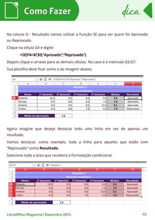 Na coluna G - Resultado vamos utilizar a Função SE para ver quem foi Aprovado
ou Reprovado.
Clique na célula G4 e digite:
=SE(F4>$C$9;"Aprovado";"Reprovado")=SE(F4>$C$9;"Aprovado";"Reprovado")
Depois clique e arraste para as demais células. No caso é o intervalo G5:G7.
Sua planilha deve ficar como a da imagem abaixo.
Como FazerComo Fazer dicadica
LibreOffice Magazine | Dezembro 2014 45
Agora imagine que deseje destacar toda uma linha em vez de apenas um
resultado.
Vamos destacar, como exemplo, toda a linha para aqueles que estão com
“Reprovado” como Resultado.
Selecione toda a área que receberá a formatação condicional.
 