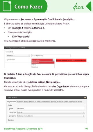 Clique no menu Formatar > Formatação Condicional > Condição...
É aberta a caixa de dialogo Formatação Condicional para A4:G7.
●
Em Condição 1Condição 1 escolha A fórmula éA fórmula é,
●
Na caixa de texto digite:
●
$G4=”Reprovado”$G4=”Reprovado”
Veja na imagem abaixo as opções até o momento.
Como FazerComo Fazer dicadica
LibreOffice Magazine | Dezembro 2014 46
O carácter $ tem a função de fixar a coluna G, permitindo que as linhas sejamO carácter $ tem a função de fixar a coluna G, permitindo que as linhas sejam
deslocadas.deslocadas.
Dando sequência vá em Aplicar estilo > Novo estilo...
Abre-se a caixa de dialogo Estilo da célula. Na aba Organizadoraba Organizador de um nome para
seu novo estilo. Nosso exemplo tem o nome de vermelhovermelho.
 