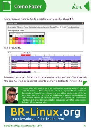 Agora vá na aba Plano de fundo e escolha a cor vermelha. Clique OK.
Como FazerComo Fazer dicadica
LibreOffice Magazine | Dezembro 2014 47
Faça mais uns testes. Por exemplo mude a nota do Roberto no 1º bimestres de
10,0 para 1,5 e veja que automaticamente a linha 4 e destacada em vermelho.
Veja o resultado.
Douglas Vigliazzi - Analista de TI na Universidade Estadual Paulista “Júlio de
Mesquita Filho” - UNESP. Graduado em TI e especialista em Redes de
Computadores. Trabalha com software livre e de código aberto desde 1998. Atua
no fomento para a adoção e uso de tecnologias e padrões abertos dentro da
UNESP como membro do Fórum de Software Livre. Membro da The Document
Foundation e do grupo de documentação e tradução do LibreOffice para português
do Brasil. DJ nas horas de folga.
 