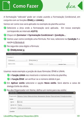 A formatação “zebrada” pode ser criada usando a Formatação Condicional, em
conjunto com as funções ÉPAR( )ÉPAR( ) e LINHA( )LINHA( ).
Vamos ver como isso será aplicado no exemplo da planilha acima:
Selecione a área onde a formatação será aplicada. Em nosso exemplo
corresponde ao intervalo A3:F10A3:F10;
Clique em Formatar > Formatação Condicional > Condição...
Vamos usar como condição uma Fórmula. Por isso, selecione na Condição 1Condição 1 a
opção A fórmula é;
Na segunda caixa digite a fórmula:
ÉPAR(LINHA( ));ÉPAR(LINHA( ));
Como FazerComo Fazer dicadica
LibreOffice Magazine | Dezembro 2014 49
Usamos neste exemplo a junção de duas fórmulas: ÉPAR e LINHA.
A função LINHAfunção LINHA nos mostrará o número da linha da planilha,
A função ÉPARfunção ÉPAR vai verificar se o número obtido é par.
Em Aplicar estilo selecione e opção Novo estilo. Será aberta a caixa de
dialogo Estilo da célula.
Na aba Organizador em Nome, defina um nome para seu estilo;
 