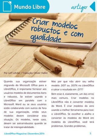 Quando sua organização estiver
migrando do Microsoft Office para o
LibreOffice, é importante fornecer aos
usuários modelos de documentos bons
e robustos. Se estiver usando o
LibreOffice em paralelo com o
Microsoft Word ou se seus usuários
estão colaborando com outros de fora
de sua organização, então seus
modelos devem considerar esta
situação. Os modelos, neste caso,
devem ser extrarrobustos quando se
tratar de interoperabilidade.
Mundo LibreMundo Libre
LibreOffice Magazine | Dezembro 2014 5
Mas por que não abrir seu velho
modelo .DOT ou .DOTX no LibreOffice
e salvar o resultado em .OTT?
Bem esse é, exatamente, um dos erros
mais comuns. Criar modelos no
LibreOffice não é converter modelos
do Word. É criar modelos do zero
usando a melhor ferramenta para isso:
o LibreOffice. Se escolher o atalho e
converter os modelos do Word em
modelos do LibreOffice, você terá
problemas. Grandes problemas.
artigoartigo
Por Leif Lohdal | Tradução: Olivier Hallot
Criar modelosrobustos e comqualidade
 