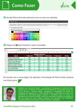 Emerson Luiz Florentino Borges – Especialista em Implantação e Gestão de EaD;
Técnico de TI na Divisão de Sistemas de Informação da Universidade Federal do
Rio de Janeiro – Campus Macaé; Idealizador e Coordenador do Projeto de
Adaptação ao Software Livre - UFRJ (Mozilla Firefox e LibreOffice em EaD); Tutor
presencial de Informática Básica (Ubuntu e LibreOffice) para os cursos de
graduação do Consórcio CEDERJ (Centro de Educação a Distância do Estado do
Rio de Janeiro) no Polo Macaé; Professor de Informática do PRONATEC
(Programa Nacional de Acesso ao Ensino Técnico e Emprego).
Na aba Plano de fundo selecione uma cor para ser aplicada.
Como FazerComo Fazer dicadica
LibreOffice Magazine | Dezembro 2014 50
Clique em OK para finalizar e veja o resultado.
De acordo com a nossa lógica, foi aplicada a formatação de Plano fundo somente
nas linhas pares.
 