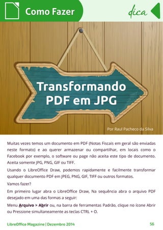 Como FazerComo Fazer
LibreOffice Magazine | Dezembro 2014 56
dicadica
Muitas vezes temos um documento em PDF (Notas Fiscais em geral são enviadas
neste formato) e ao querer armazenar ou compartilhar, em locais como o
Facebook por exemplo, o software ou page não aceita este tipo de documento.
Aceita somente JPG, PNG, GIF ou TIFF.
Usando o LibreOffice Draw, podemos rapidamente e facilmente transformar
qualquer documento PDF em JPEG, PNG, GIF, TIFF ou outros formatos.
Vamos fazer?
Em primeiro lugar abra o LibreOffice Draw, Na sequência abra o arquivo PDF
desejado em uma das formas a seguir:
Menu Arquivo > Abrir ou, na barra de ferramentas Padrão, clique no ícone Abrir
ou Pressione simultaneamente as teclas CTRL + O.
Por Raul Pacheco da Silva
TransformandoTransformando
PDF em JPGPDF em JPG
 