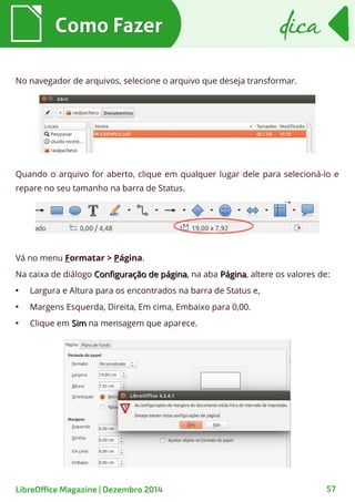 Como FazerComo Fazer dicadica
LibreOffice Magazine | Dezembro 2014 57
No navegador de arquivos, selecione o arquivo que deseja transformar.
Quando o arquivo for aberto, clique em qualquer lugar dele para selecioná-lo e
repare no seu tamanho na barra de Status.
Vá no menu Formatar > Página.
Na caixa de diálogo Configuração de páginaConfiguração de página, na aba PáginaPágina, altere os valores de:
●
Largura e Altura para os encontrados na barra de Status e,
●
Margens Esquerda, Direita, Em cima, Embaixo para 0,00.
●
Clique em SimSim na mensagem que aparece.
 