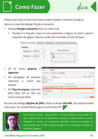 Como FazerComo Fazer dicadica
LibreOffice Magazine | Dezembro 2014 58
Clique duas vezes na barra de Status onde é exibido o tamanho da figura.
Abre-se a caixa de diálogo Posição e tamanho.
●
Na aba Posição e tamanhoPosição e tamanho altere os valores de
●
Posição X e Posição Y para 0, para posicionar a figura no canto superior
esquerdo da página. Observe onde esta marcado o Ponto de base.
●
Vá no menu Arquivo >
Exportar;
●
No navegador de arquivos,
selecione o nome que
desejar
●
Em Tipo de arquivoTipo de arquivo, selecione
JPEG PNG, GIF ou TIFF. Em
nosso exemplo JPEG.
Raul Pacheco da Silva – Sócio da NRR – Serviços Auxiliares da Construção Civil
Ltda. Inspetor Técnico em Saneamento. Conheceu o então BrOffice em 2010.
Atualmente é membro da comunidade LibreOffice, atuando na tradução da
documentação para o PT-BR Colabora na página wiki do LibreOffice e também na
LibreOffice Magazine.
Na caixa de diálogo Opções do JPEG, clique no botão SALVAR. Seu arquivo estará
salvo para ser compartilhado agora na extensão JPG.
 