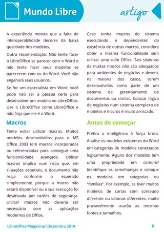 LibreOffice Magazine | Dezembro 2014 6
Mundo LibreMundo Libre artigoartigo
A experiência mostra que a falta de
interoperabilidade decorre da baixa
qualidade dos modelos.
Outra recomendação: Não tente fazer
o LibreOffice se parecer com o Word e
não tente fazer seus modelos se
parecerem com os do Word. Você não
enganará seus usuários.
Se for um especialista em Word, você
pode não ser a pessoa certa para
desenvolver um modelo no LibreOffice.
Use o LibreOffice como LibreOffice e
não finja que ele é o Word.
Caso tenha macros do sistema
executando e dependentes da
existência de outras macros, considere
obter a mesma funcionalidade sem
utilizar uma suíte Office. Tais sistemas
de muitas macros não são adequados
para ambientes de negócios e devem,
na maioria dos casos, serem
desenvolvidos como parte de um
sistema de gerenciamento de
documentos ou similar. Colocar lógica
de negócios num sistema complexo de
modelos e macros é muito arriscado.
MacrosMacros
Tente evitar utilizar macros. Muitos
modelos desenvolvidos para o MS
Office 2003 tem macros incorporadas
ou referenciadas para conseguir uma
funcionalidade avançada. Utilizar
macros implica num risco que, em
situações especiais, o documento não
reaja conforme o esperado
simplesmente porque a macro não
estará disponível ou a sua execução foi
desativada por razões de segurança.
Utilizar macros não deveria ser
necessário com as aplicações
modernas de Office.
Antes de começarAntes de começar
Prefira a inteligência à força bruta.
Analise os modelos existentes do Word
em categorias de modelos conectados
logicamente. Alguns dos modelos tem
uma propriedade em comum?
Identifique as semelhanças e coloque
os modelos em categorias ou
“famílias”. Por exemplo, se tiver muitos
modelos de cartas com conteúdo
diferente ou idiomas diferentes, muito
provavelmente usarão as mesmas
fontes e tamanhos.
 