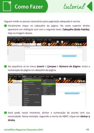 Seguem então os passos necessários para paginação adequada à norma:
Inicialmente clique no cabeçalho da página. No canto superior direito
aparecerá um retângulo azul com o seguinte texto: Cabeçalho (Estilo Padrão)Cabeçalho (Estilo Padrão).
Veja na imagem abaixo.
Como FazerComo Fazer tutorialtutorial
LibreOffice Magazine | Dezembro 2014 60
Na sequência vá no menu Inserir > Campos > Número de Página. Insira a
numeração da página no cabeçalho da página.
Você pode, nesse momento, alinhar a numeração de acordo com sua
necessidade. Nesse exemplo, seguindo a norma da ABNT, clique em Alinhar àAlinhar à
direita.direita.
 
