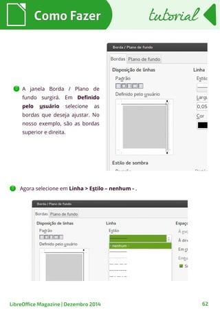 A janela Borda / Plano de
fundo surgirá. Em Definido
pelo usuário selecione as
bordas que deseja ajustar. No
nosso exemplo, são as bordas
superior e direita.
Como FazerComo Fazer tutorialtutorial
LibreOffice Magazine | Dezembro 2014 62
Agora selecione em Linha > Estilo – nenhum - .
 