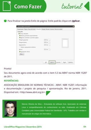 Marcos Oliveira da Silva – Entusiasta de software livre. Apreciador de sistemas
Linux e compartilhamento de conhecimento na rede. Graduando em Ciências
Contábeis pela Universidade Federal de Uberlândia - UFU. Trabalha com vendas e
manutenção de artigos de informática.
Para finalizar na janela Estilo de página: Estilo padrão clique em Aplicar.
Como FazerComo Fazer tutorialtutorial
LibreOffice Magazine | Dezembro 2014 64
Pronto!
Seu documento agora está de acordo com o item 5.3 da ABNT norma NBR 15287
de 2011.
REFERÊNCIAS:
ASSOCIAÇÃO BRASILEIRA DE NORMAS TÉCNICAS - ABNT. NBR 15287: informação
e documentação / projeto de pesquisa / apresentação. Rio de Janeiro, 2011.
Disponível em: <http://www.abnt.org.br>.
 