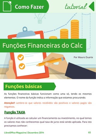 Por Mauro Duarte
Como FazerComo Fazer
LibreOffice Magazine | Dezembro 2014 65
As funções financeiras básicas funcionam como uma só, tendo os mesmos
elementos. O nome da função indica a informação que estamos procurando.
Funções Financeiras do CalcFunções Financeiras do Calc
tutorialtutorial
Funções básicas
Atenção!! Lembre-se que valores recebidos são positivos e valores pagos são
negativos.
Função TAXAFunção TAXA
A função é utilizada ao calcular um financiamento ou investimento, no qual temos
os valores mas não conhecemos qual taxa de juros está sendo aplicada. Para isto
precisamos conhecer:
 