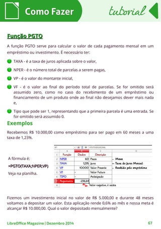 Como FazerComo Fazer tutorialtutorial
LibreOffice Magazine | Dezembro 2014 67
Função PGTOFunção PGTO
A função PGTO serve para calcular o valor de cada pagamento mensal em um
empréstimo ou investimento. É necessário ter:
TAXA - é a taxa de juros aplicada sobre o valor,
NPER - é o número total de parcelas a serem pagas,
VP - é o valor do montante inicial,
VF - é o valor ao final do período total de parcelas. Se for omitido será
assumido zero, como no caso do recebimento de um empréstimo ou
financiamento de um produto onde ao final não desejamos dever mais nada
e,
Tipo que pode ser 1, representando que a primeira parcela é uma entrada. Se
for omitido será assumido 0.
Recebemos R$ 10.000,00 como empréstimo para ser pago em 60 meses a uma
taxa de 1,23%.
Exemplos
A fórmula é:
=PGTO(TAXA;NPER;VP)=PGTO(TAXA;NPER;VP)
Veja na planilha.
Fizemos um investimento inicial no valor de R$ 5.000,00 e durante 48 meses
voltamos a depositar um valor. Esta aplicação rende 0,6% ao mês e nossa meta é
alcançar R$ 10.000,00. Qual o valor depositado mensalmente?
 