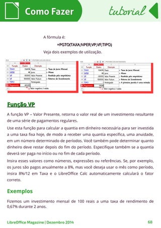 Como FazerComo Fazer tutorialtutorial
LibreOffice Magazine | Dezembro 2014 68
A fórmula é:
=PGTO(TAXA;NPER;VP;VF;TIPO)=PGTO(TAXA;NPER;VP;VF;TIPO)
Veja dois exemplos de utilização.
Função VPFunção VP
A função VP – Valor Presente, retorna o valor real de um investimento resultante
de uma série de pagamentos regulares.
Use esta função para calcular a quantia em dinheiro necessária para ser investida
a uma taxa fixa hoje, de modo a receber uma quantia específica, uma anuidade,
em um número determinado de períodos. Você também pode determinar quanto
dinheiro deve restar depois do fim do período. Especifique também se a quantia
deverá ser paga no início ou no fim de cada período.
Insira esses valores como números, expressões ou referências. Se, por exemplo,
os juros são pagos anualmente a 8%, mas você deseja usar o mês como período,
insira 8%/12 em Taxa e o LibreOffice Calc automaticamente calculará o fator
correto.
Fizemos um investimento mensal de 100 reais a uma taxa de rendimento de
0,67% durante 2 anos.
Exemplos
 